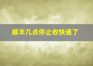 顺丰几点停止收快递了