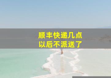 顺丰快递几点以后不派送了