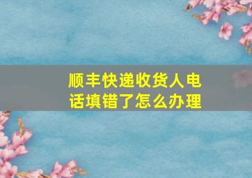 顺丰快递收货人电话填错了怎么办理