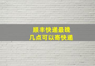 顺丰快递最晚几点可以寄快递