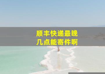 顺丰快递最晚几点能寄件啊