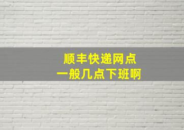 顺丰快递网点一般几点下班啊