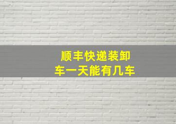 顺丰快递装卸车一天能有几车