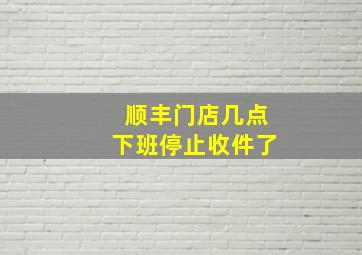 顺丰门店几点下班停止收件了