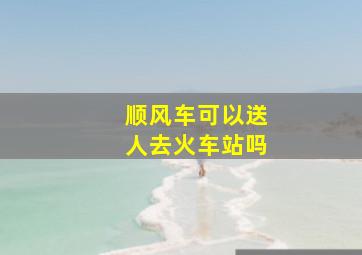 顺风车可以送人去火车站吗