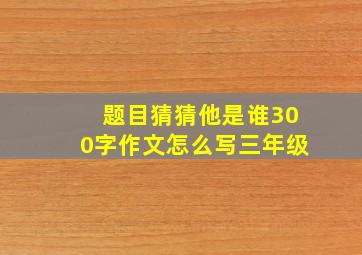 题目猜猜他是谁300字作文怎么写三年级