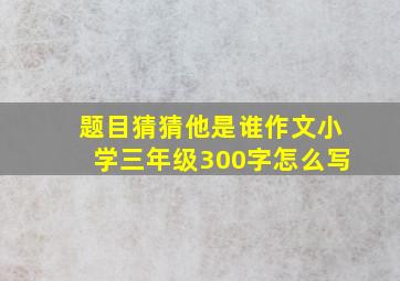 题目猜猜他是谁作文小学三年级300字怎么写