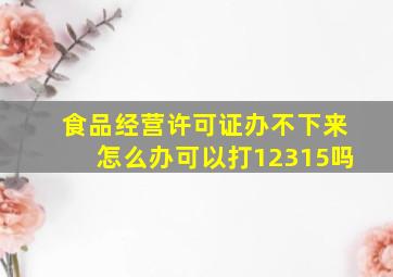 食品经营许可证办不下来怎么办可以打12315吗