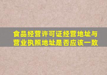 食品经营许可证经营地址与营业执照地址是否应该一致