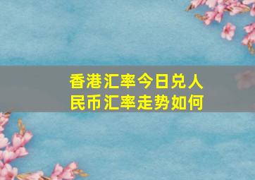 香港汇率今日兑人民币汇率走势如何