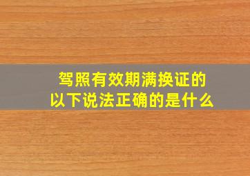 驾照有效期满换证的以下说法正确的是什么