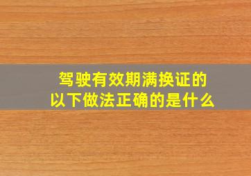 驾驶有效期满换证的以下做法正确的是什么