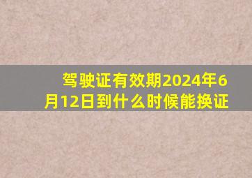 驾驶证有效期2024年6月12日到什么时候能换证