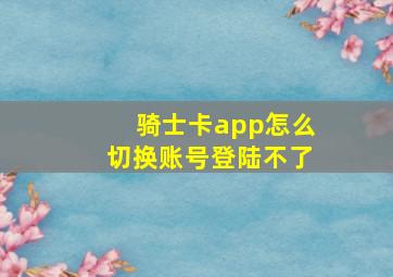 骑士卡app怎么切换账号登陆不了