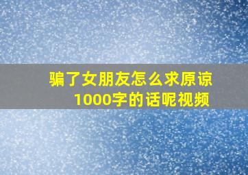 骗了女朋友怎么求原谅1000字的话呢视频