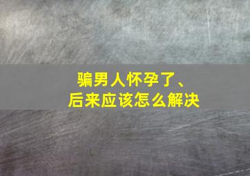 骗男人怀孕了、后来应该怎么解决