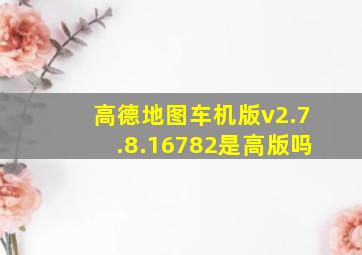 高德地图车机版v2.7.8.16782是高版吗