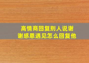 高情商回复别人说谢谢感恩遇见怎么回复他