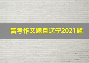 高考作文题目辽宁2021题