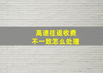 高速往返收费不一致怎么处理