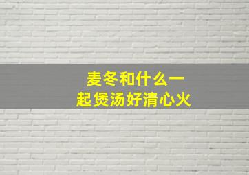 麦冬和什么一起煲汤好清心火