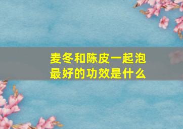 麦冬和陈皮一起泡最好的功效是什么