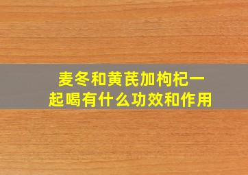 麦冬和黄芪加枸杞一起喝有什么功效和作用