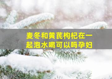 麦冬和黄芪枸杞在一起泡水喝可以吗孕妇