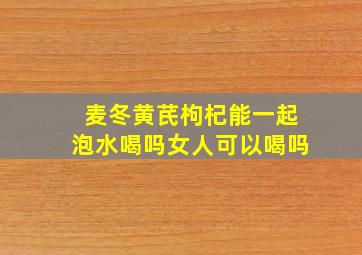 麦冬黄芪枸杞能一起泡水喝吗女人可以喝吗