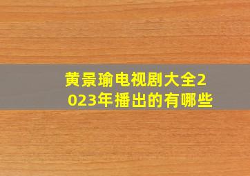 黄景瑜电视剧大全2023年播出的有哪些