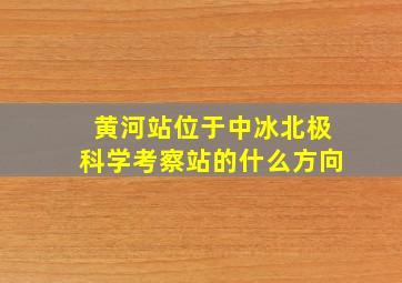 黄河站位于中冰北极科学考察站的什么方向