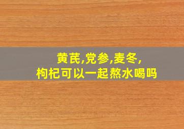 黄芪,党参,麦冬,枸杞可以一起熬水喝吗