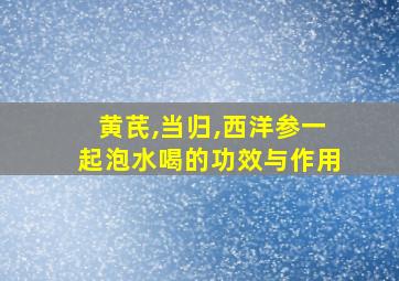 黄芪,当归,西洋参一起泡水喝的功效与作用