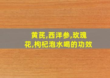 黄芪,西洋参,玫瑰花,枸杞泡水喝的功效