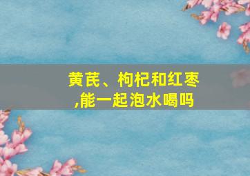 黄芪、枸杞和红枣,能一起泡水喝吗