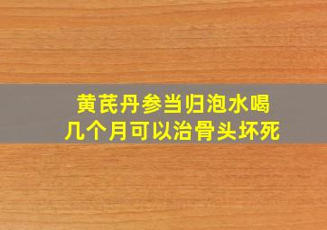 黄芪丹参当归泡水喝几个月可以治骨头坏死