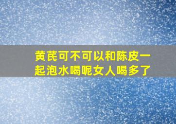 黄芪可不可以和陈皮一起泡水喝呢女人喝多了