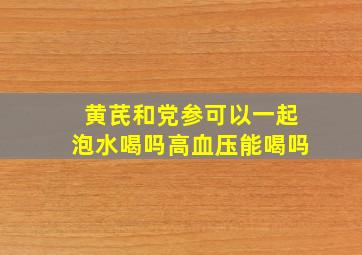 黄芪和党参可以一起泡水喝吗高血压能喝吗