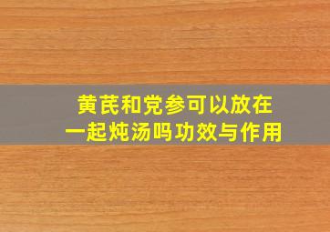 黄芪和党参可以放在一起炖汤吗功效与作用