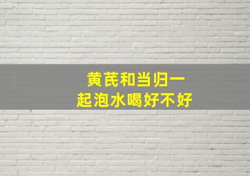 黄芪和当归一起泡水喝好不好