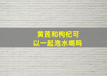 黄芪和枸杞可以一起泡水喝吗