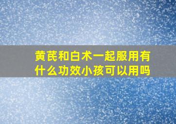 黄芪和白术一起服用有什么功效小孩可以用吗