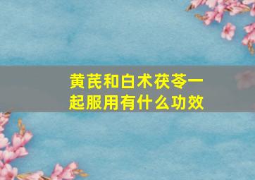 黄芪和白术茯苓一起服用有什么功效