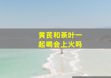 黄芪和茶叶一起喝会上火吗