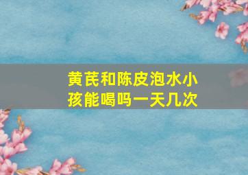 黄芪和陈皮泡水小孩能喝吗一天几次