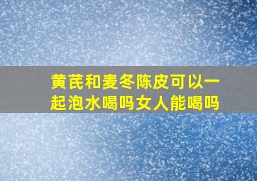 黄芪和麦冬陈皮可以一起泡水喝吗女人能喝吗