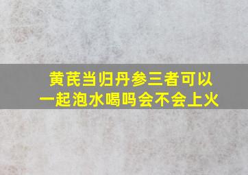 黄芪当归丹参三者可以一起泡水喝吗会不会上火