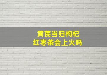 黄芪当归枸杞红枣茶会上火吗