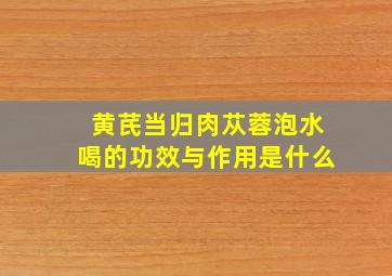 黄芪当归肉苁蓉泡水喝的功效与作用是什么