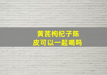 黄芪枸杞子陈皮可以一起喝吗